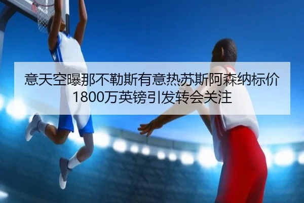 意天空曝那不勒斯有意热苏斯阿森纳标价1800万英镑引发转会关注