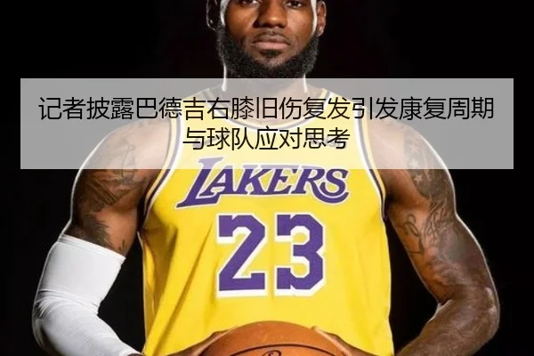 记者披露巴德吉右膝旧伤复发引发康复周期与球队应对思考
