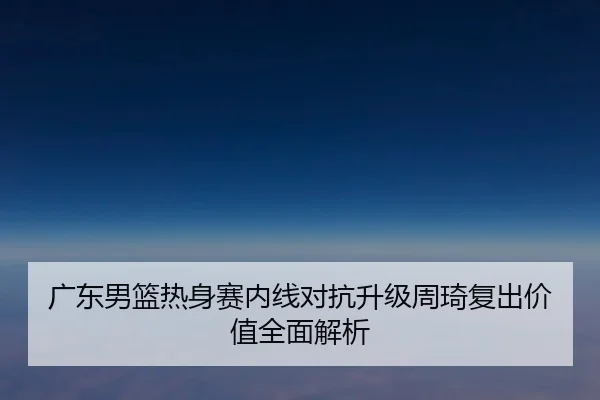 广东男篮热身赛内线对抗升级周琦复出价值全面解析