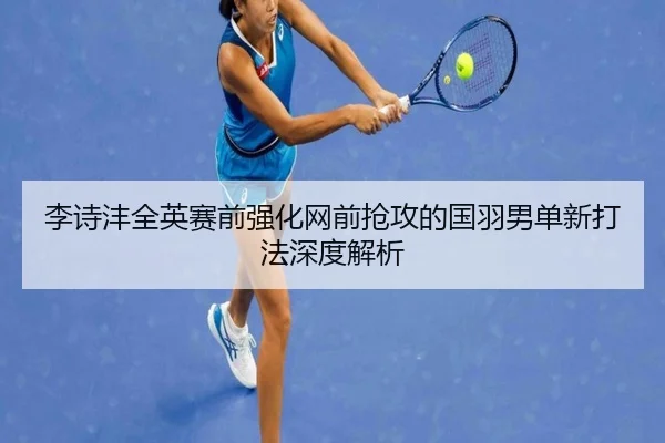 李诗沣全英赛前强化网前抢攻的国羽男单新打法深度解析